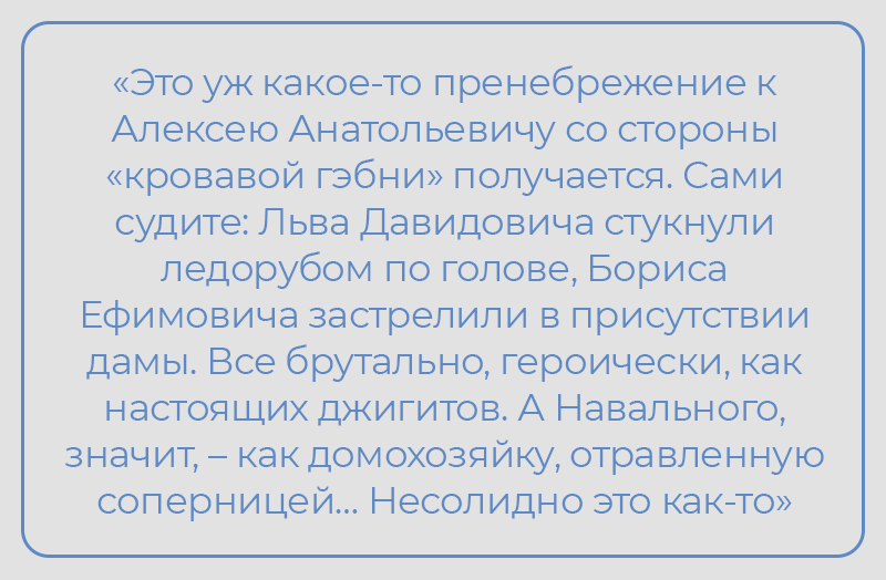 «Это уж какое-то пренебрежение к Алексею Анатольевичу со стороны «кровавой гэбни» получается, - заявил писатель Павел Ганипровский. - Сами судите: Льва Давидовича стукнули ледорубом по голове, Бориса Ефимовича застрелили в присутствии дамы. Все брутально, героически, как настоящих джигитов. А Навального, значит, – как домохозяйку, отравленную соперницей… Несолидно это как-то». 