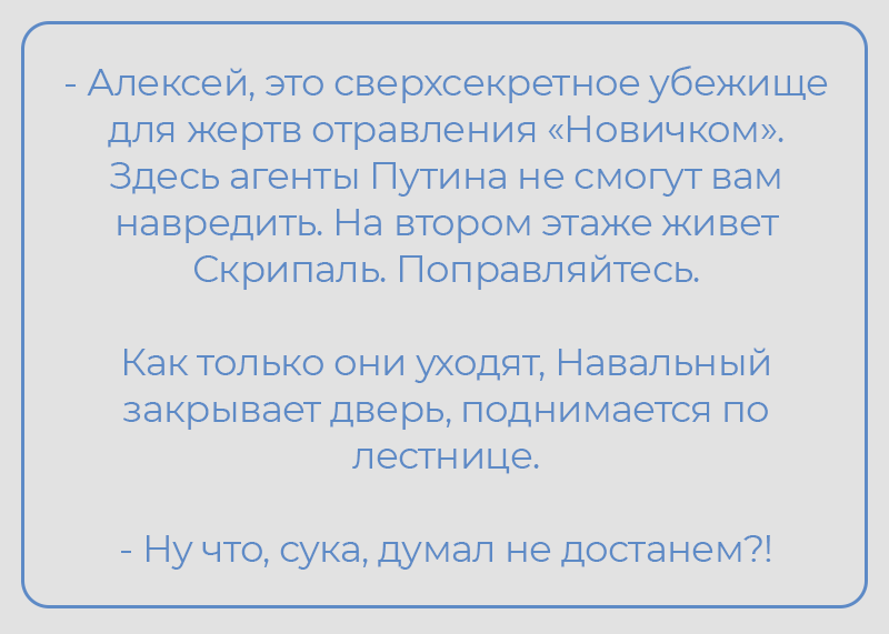 -Алексей, это сверхсекретное убежище для жертв отравления «Новичком». Здесь агенты Путина не смогут вам навредить. На втором этаже живет Скрипаль. Поправляйтесь. Как только они уходят, Навальный закрывает дверь, поднимается по лестнице. - Ну что, сука, думал не достанем?!